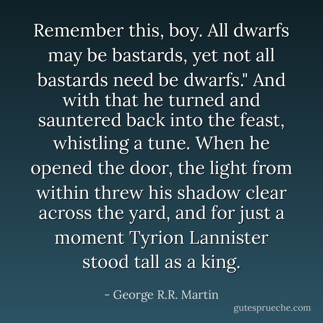 Remember this, boy. All dwarfs may be bastards, yet not all bastards need be dwarfs." And with that he turned and sauntered back into the feast, whistling a tune. When he opened the door, the light from within threw his shadow clear across the yard, and for just a moment Tyrion Lannister stood tall as a king. - George R.R. Martin