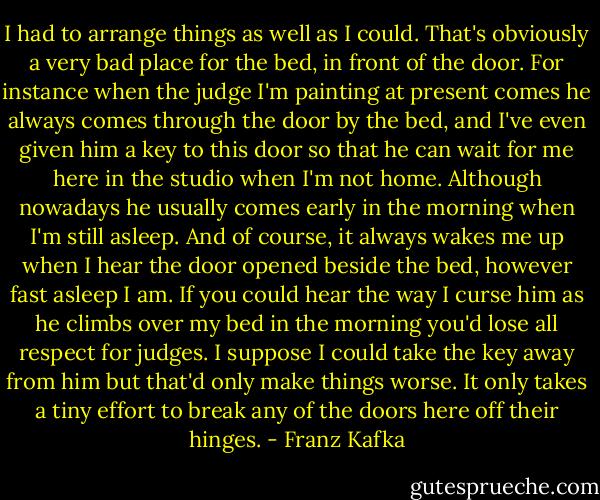 I had to arrange things as well as I could. That's obviously a very bad place for the bed, in front of the door. For instance when the judge I'm painting at present comes he always comes through the door by the bed, and I've even given him a key to this door so that he can wait for me here in the studio when I'm not home. Although nowadays he usually comes early in the morning when I'm still asleep. And of course, it always wakes me up when I hear the door opened beside the bed, however fast asleep I am. If you could hear the way I curse him as he climbs over my bed in the morning you'd lose all respect for judges. I suppose I could take the key away from him but that'd only make things worse. It only takes a tiny effort to break any of the doors here off their hinges. - Franz Kafka
