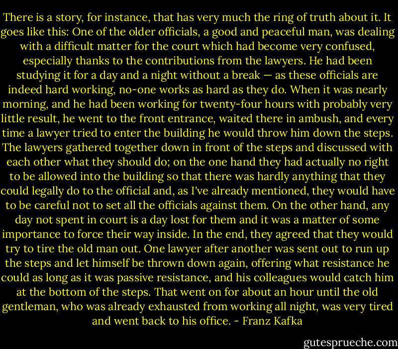 There is a story, for instance, that has very much the ring of truth about it. It goes like this: One of the older officials, a good and peaceful man, was dealing with a difficult matter for the court which had become very confused, especially thanks to the contributions from the lawyers. He had been studying it for a day and a night without a break — as these officials are indeed hard working, no-one works as hard as they do. When it was nearly morning, and he had been working for twenty-four hours with probably very little result, he went to the front entrance, waited there in ambush, and every time a lawyer tried to enter the building he would throw him down the steps. The lawyers gathered together down in front of the steps and discussed with each other what they should do; on the one hand they had actually no right to be allowed into the building so that there was hardly anything that they could legally do to the official and, as I've already mentioned, they would have to be careful not to set all the officials against them. On the other hand, any day not spent in court is a day lost for them and it was a matter of some importance to force their way inside. In the end, they agreed that they would try to tire the old man out. One lawyer after another was sent out to run up the steps and let himself be thrown down again, offering what resistance he could as long as it was passive resistance, and his colleagues would catch him at the bottom of the steps. That went on for about an hour until the old gentleman, who was already exhausted from working all night, was very tired and went back to his office. - Franz Kafka