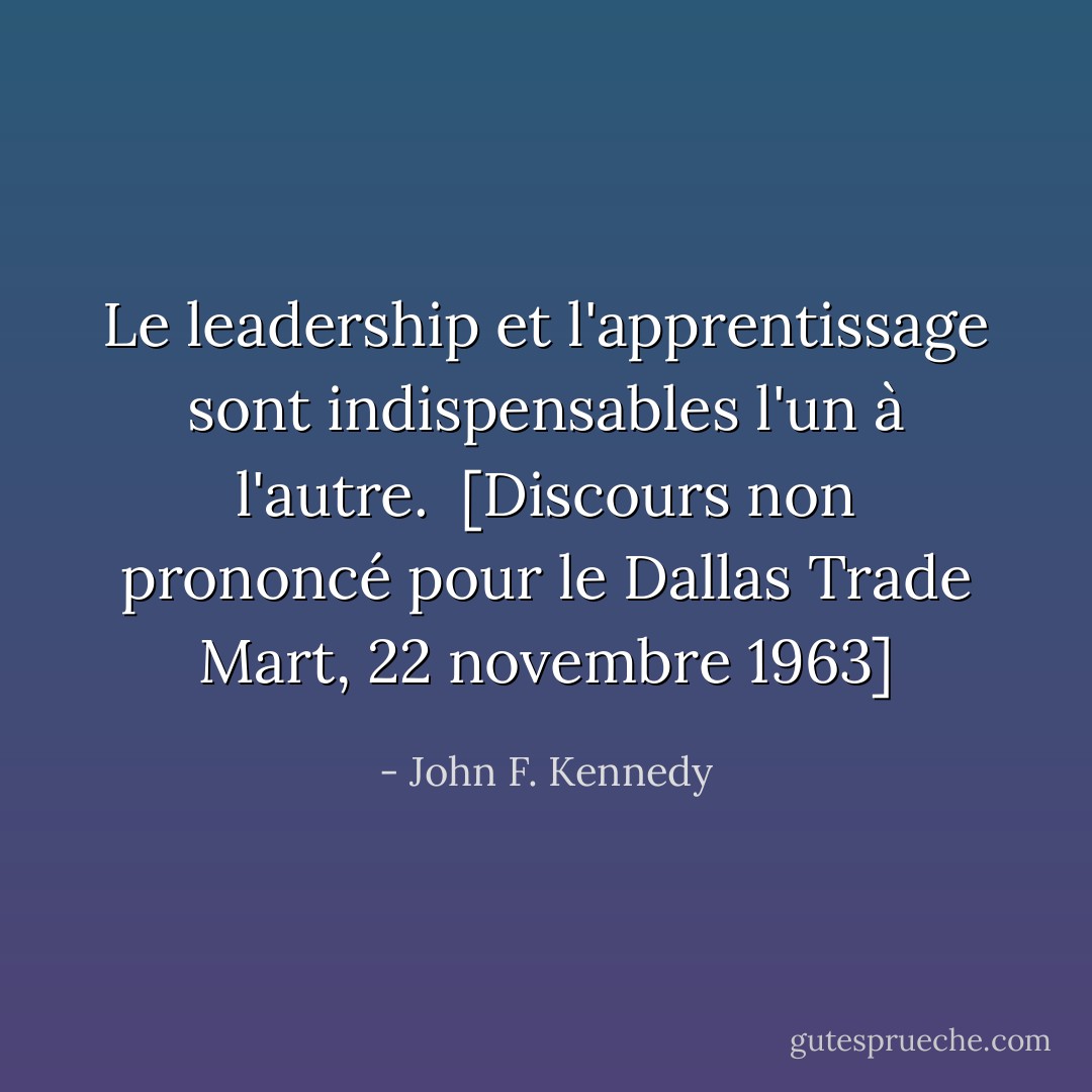 Le leadership et l'apprentissage sont indispensables l'un à l'autre.<br /><br /><i>[Discours non prononcé pour le Dallas Trade Mart, 22 novembre 1963]</i> - John F. Kennedy