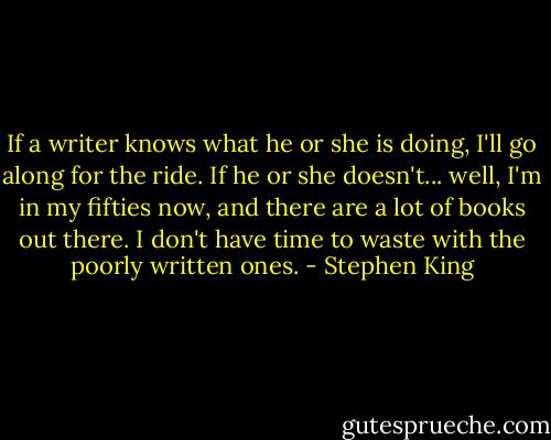 If a writer knows what he or she is doing, I'll go along for the ride. If he or she doesn't... well, I'm in my fifties now, and there are a lot of books out there. I don't have time to waste with the poorly written ones. - Stephen King