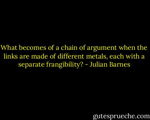 What becomes of a chain of argument when the links are made of different metals, each with a separate frangibility? - Julian Barnes