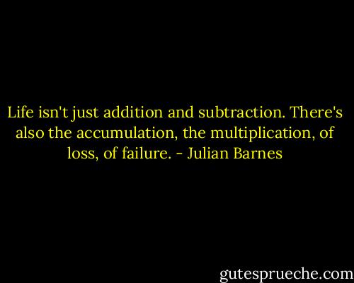 Life isn't just addition and subtraction. There's also the accumulation, the multiplication, of loss, of failure. - Julian Barnes