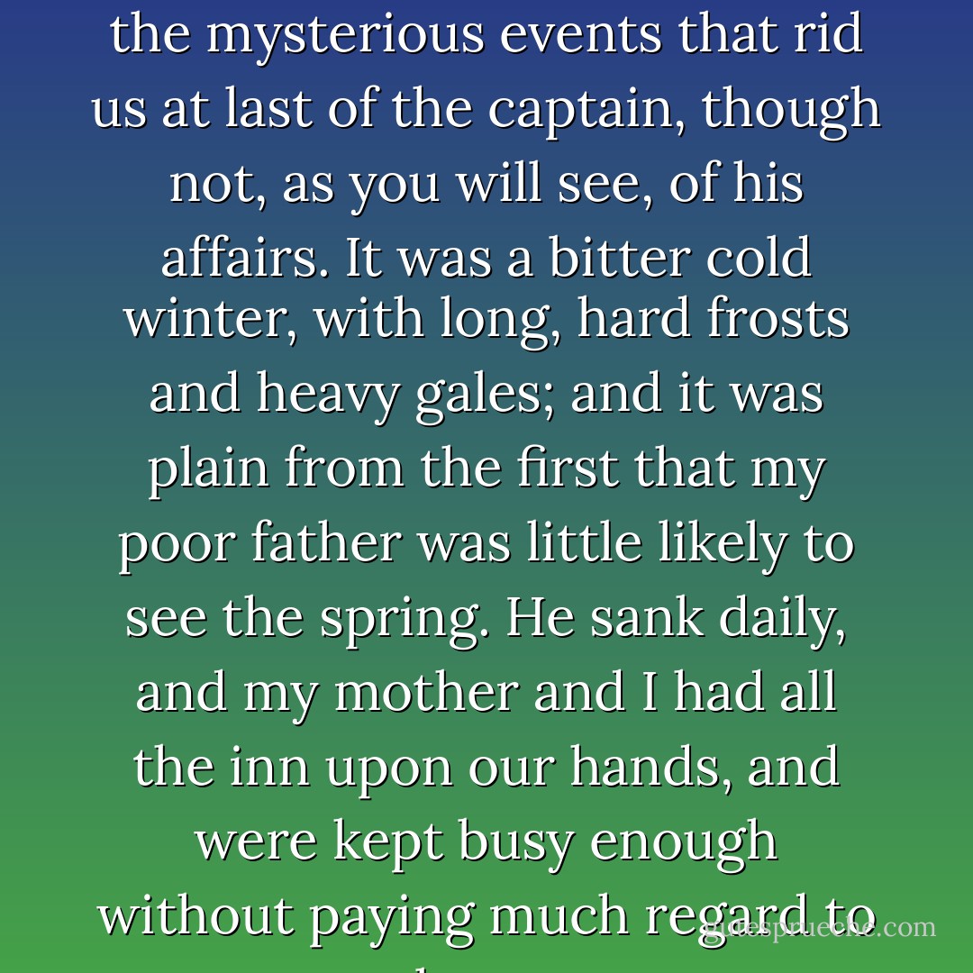 It was not very long after this that there occurred the first of the mysterious events that rid us at last of the captain, though not, as you will see, of his affairs. It was a bitter cold winter, with long, hard frosts and heavy gales; and it was plain from the first that my poor father was little likely to see the spring. He sank daily, and my mother and I had all the inn upon our hands, and were kept busy enough without paying much regard to our unpleasant guest. - Robert Louis Stevenson