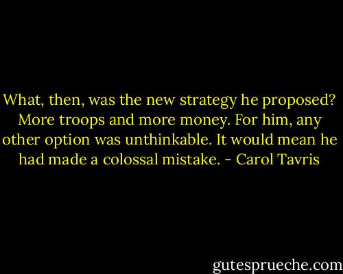 What, then, was the new strategy he proposed? More troops and more money. For him, any other option was unthinkable. It would mean he had made a colossal mistake. - Carol Tavris