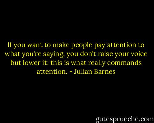 If you want to make people pay attention to what you're saying, you don't raise your voice but lower it: this is what really commands attention. - Julian Barnes