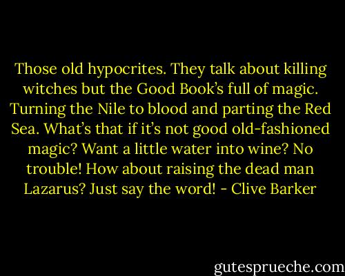 Those old hypocrites. They talk about killing witches but the Good Book’s full of magic. Turning the Nile to blood and parting the Red Sea. What’s that if it’s not good old-fashioned magic? Want a little water into wine? No trouble! How about raising the dead man Lazarus? Just say the word! - Clive Barker