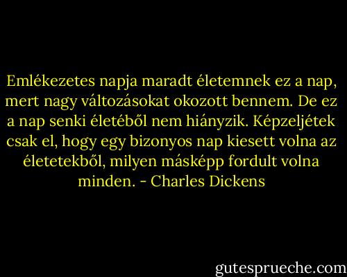 Emlékezetes napja maradt életemnek ez a nap, mert nagy változásokat okozott bennem. De ez a nap senki életéből nem hiányzik. Képzeljétek csak el, hogy egy bizonyos nap kiesett volna az életetekből, milyen másképp fordult volna minden. - Charles Dickens