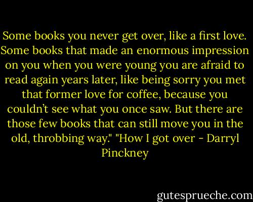 Some books you never get over, like a first love. Some books that made an enormous impression on you when you were young you are afraid to read again years later, like being sorry you met that former love for coffee, because you couldn’t see what you once saw. But there are those few books that can still move you in the old, throbbing way."<br />"How I got over - Darryl Pinckney