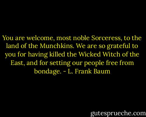 You are welcome, most noble Sorceress, to the land of the Munchkins. We are so grateful to you for having killed the Wicked Witch of the East, and for setting our people free from bondage. - L. Frank Baum