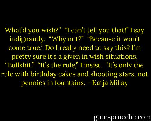 What’d you wish?” <br />“I can’t tell you that!” I say indignantly. <br />“Why not?”<br /> “Because it won’t come true.” Do I really need to say this? I’m pretty sure it’s a given in wish situations.<br />“Bullshit.”<br /> “It’s the rule,” I insist. <br />“It’s only the rule with birthday cakes and shooting stars, not pennies in fountains. - Katja Millay