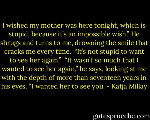 I wished my mother was here tonight, which is stupid, because it’s an impossible wish.” He shrugs and turns to me, drowning the smile that cracks me every time. <br />“It’s not stupid to want to see her again.” <br />“It wasn’t so much that I wanted to see her again,” he says, looking at me with the depth of more than seventeen years in his eyes. “I wanted her to see you. - Katja Millay