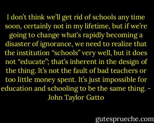 I don’t think we’ll get rid of schools any time soon, certainly not in my lifetime, but if we’re going to change what’s rapidly becoming a disaster of ignorance, we need to realize that the institution “schools” very well, but it does not “educate”; that’s inherent in the design of the thing. It’s not the fault of bad teachers or too little money spent. It’s just impossible for education and schooling to be the same thing. - John Taylor Gatto