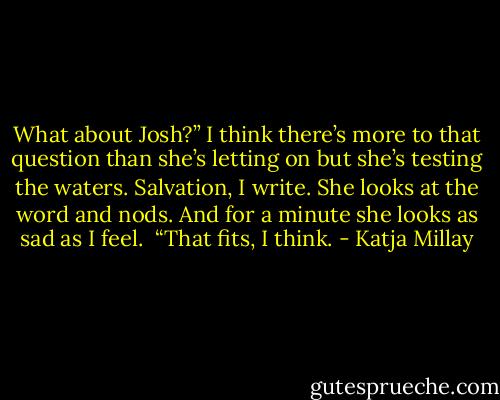 What about Josh?” I think there’s more to that question than she’s letting on but she’s testing the waters. Salvation, I write. She looks at the word and nods. And for a minute she looks as sad as I feel. <br />“That fits, I think. - Katja Millay