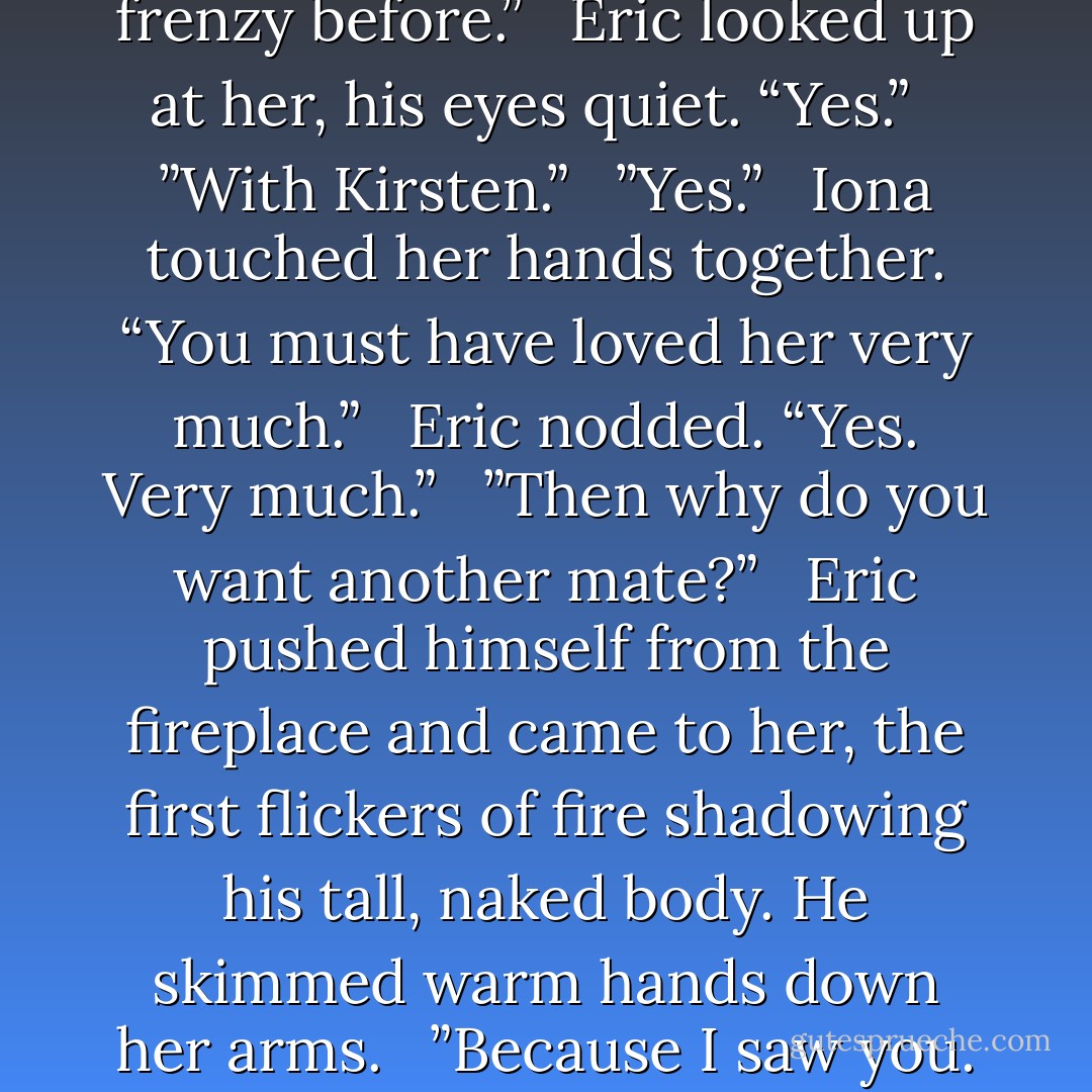 You’ve been in the mating frenzy before.” <br /><br />Eric looked up at her, his eyes quiet. “Yes.” <br /><br />”With Kirsten.” <br /><br />”Yes.” <br /><br />Iona touched her hands together. “You must have loved her very much.” <br /><br />Eric nodded. “Yes. Very much.” <br /><br />”Then why do you want another mate?” <br /><br />Eric pushed himself from the fireplace and came to her, the first flickers of fire shadowing his tall, naked body. He skimmed warm hands down her arms. <br /><br />”Because I saw you. - Jennifer Ashley