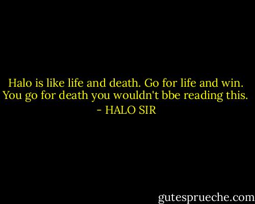 Halo is like life and death. Go for life and win. You go for death you wouldn't bbe reading this. - HALO SIR
