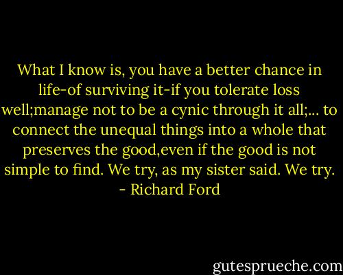 What I know is, you have a better chance in life-of surviving it-if you tolerate loss well;manage not to be a cynic through it all;...<br />to connect the unequal things into a whole that preserves the good,even if the good is not simple to find. We try, as my sister said. We try. - Richard Ford