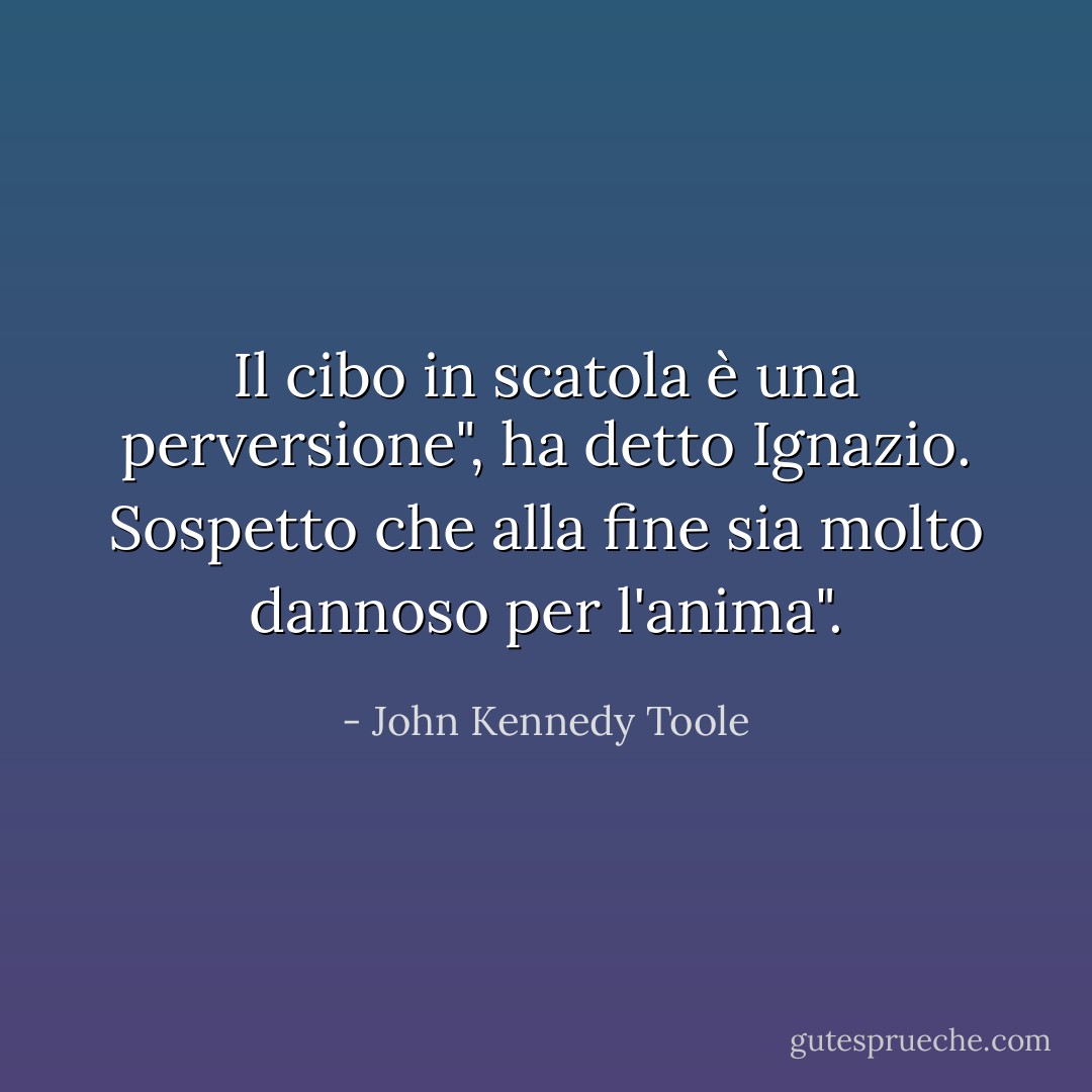 Il cibo in scatola è una perversione", ha detto Ignazio. Sospetto che alla fine sia molto dannoso per l'anima". - John Kennedy Toole