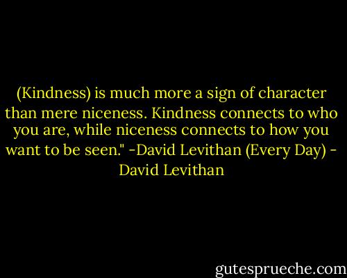 (Kindness) is much more a sign of character than mere niceness. Kindness connects to who you are, while niceness connects to how you want to be seen."<br />-David Levithan (Every Day) - David Levithan