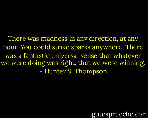 There was madness in any direction, at any hour. You could strike sparks anywhere. There was a fantastic universal sense that whatever we were doing was right, that we were winning. - Hunter S. Thompson