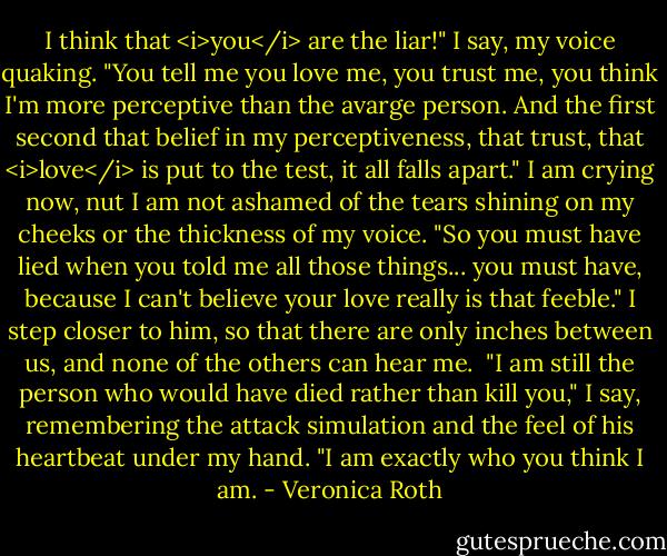 I think that <i>you</i> are the liar!" I say, my voice quaking. "You tell me you love me, you trust me, you think I'm more perceptive than the avarge person. And the first second that belief in my perceptiveness, that trust, that <i>love</i> is put to the test, it all falls apart." I am crying now, nut I am not ashamed of the tears shining on my cheeks or the thickness of my voice. "So you must have lied when you told me all those things... you must have, because I can't believe your love really is that feeble."<br />I step closer to him, so that there are only inches between us, and none of the others can hear me. <br />"I am still the person who would have died rather than kill you," I say, remembering the attack simulation and the feel of his heartbeat under my hand. "I am exactly who you think I am. - Veronica Roth
