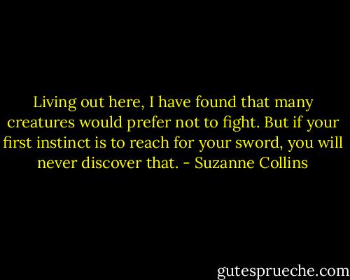 Living out here, I have found that many creatures would prefer not to fight. But if your first instinct is to reach for your sword, you will never discover that. - Suzanne Collins