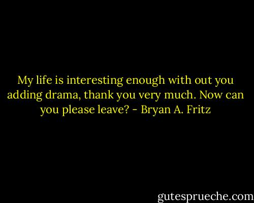 My life is interesting enough with out you adding drama, thank you very much. Now can you please leave? - Bryan A. Fritz
