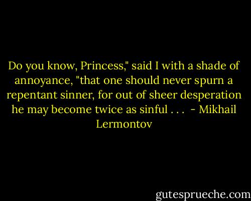 Do you know, Princess," said I with a shade of annoyance, "that one should never spurn a repentant sinner, for out of sheer desperation he may become twice as sinful . . .  - Mikhail Lermontov