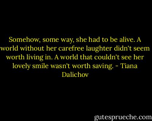 Somehow, some way, she had to be alive. A world without her carefree laughter didn't seem worth living in. A world that couldn't see her lovely smile wasn't worth saving. - Tiana Dalichov