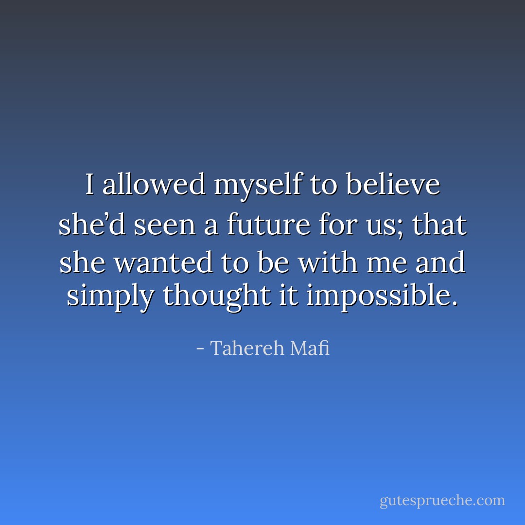 I allowed myself to believe she’d seen a future for us; that she wanted to be with me and simply thought it impossible. - Tahereh Mafi