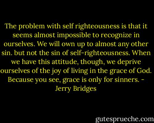 The problem with self righteousness is that it seems almost impossible to recognize in ourselves. We will own up to almost any other sin. but not the sin of self-righteousness. When we have this attitude, though, we deprive ourselves of the joy of living in the grace of God. Because you see, grace is only for sinners. - Jerry Bridges