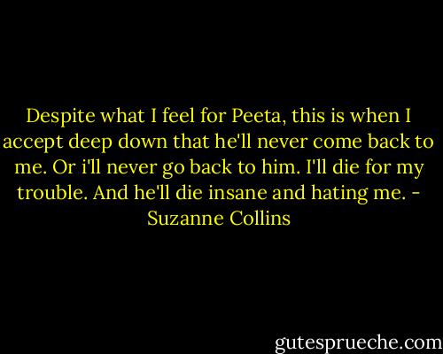 Despite what I feel for Peeta, this is when I accept deep down that he'll never come back to me. Or i'll never go back to him. I'll die for my trouble. And he'll die insane and hating me. - Suzanne Collins