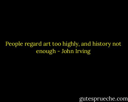 People regard art too highly, and history not enough - John Irving