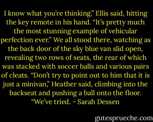 I know what you’re thinking,” Ellis said, hitting the key remote in his hand. “It’s pretty much the most stunning example of vehicular perfection<br />ever.”<br />We all stood there, watching as the back door of the sky blue van slid open, revealing two rows of seats, the rear of which was stacked with<br />soccer balls and various pairs of cleats.<br />“Don’t try to point out to him that it is just a minivan,” Heather said, climbing into the backseat and pushing a ball onto the floor. “We’ve tried. - Sarah Dessen