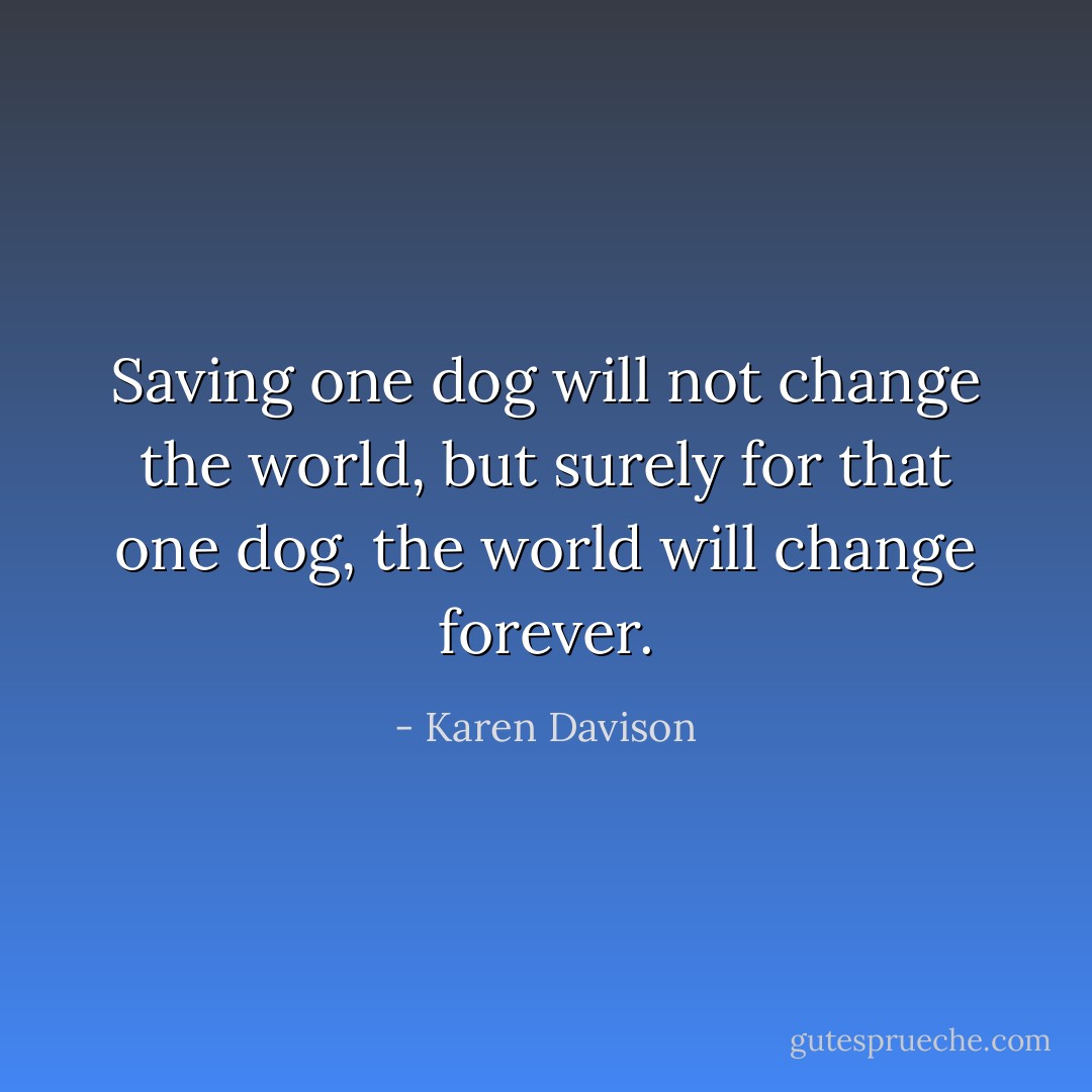 Saving one dog will not change the world, but surely for that one dog, the world will change forever. - Karen Davison