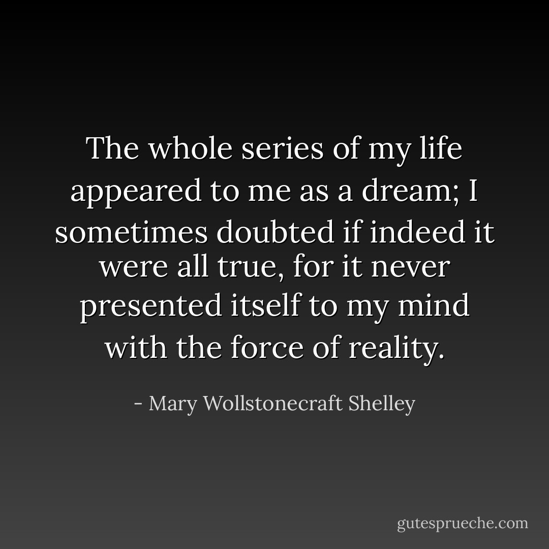 The whole series of my life appeared to me as a dream; I sometimes doubted if indeed it were all true, for it never presented itself to my mind with the force of reality. - Mary Wollstonecraft Shelley