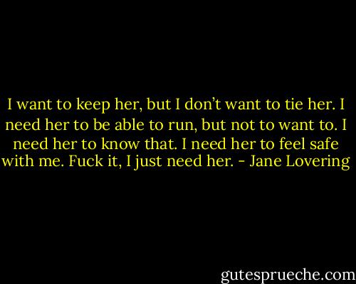 I want to keep her, but I don’t want to tie her. I need her to be able to run, but not to want to. I need her to know<br />that. I need her to feel safe with me. Fuck it, I just need her. - Jane Lovering