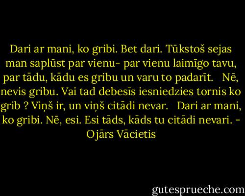 Dari ar mani, ko gribi.<br />Bet dari.<br />Tūkstoš sejas<br />man saplūst par vienu-<br />par vienu laimīgo<br />tavu,<br />par tādu, kādu es gribu<br />un varu<br />to padarīt.<br /> <br />Nē, nevis gribu.<br />Vai tad debesīs iesniedzies tornis<br />ko grib ?<br />Viņš ir,<br />un viņš citādi nevar.<br /> <br />Dari ar mani, ko gribi.<br />Nē, esi.<br />Esi tāds,<br />kāds tu citādi nevari. - Ojārs Vācietis
