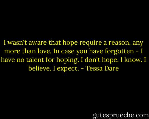 I wasn't aware that hope require a reason, any more than love. In case you have forgotten - I have no talent for hoping. I don't hope. I know. I believe. I expect. - Tessa Dare