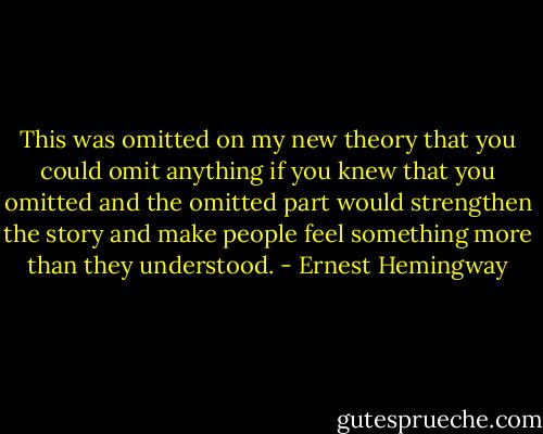 This was omitted on my new theory that you could omit anything if you knew that you omitted and the omitted part would strengthen the story and make people feel something more than they understood. - Ernest Hemingway