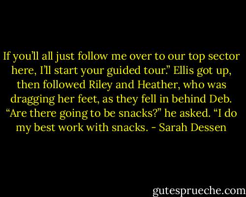 If you’ll all just follow me over to our top sector here, I’ll start your guided tour.”<br />Ellis got up, then followed Riley and Heather, who was dragging her feet, as they fell in behind Deb. “Are there going to be snacks?” he<br />asked. “I do my best work with snacks. - Sarah Dessen