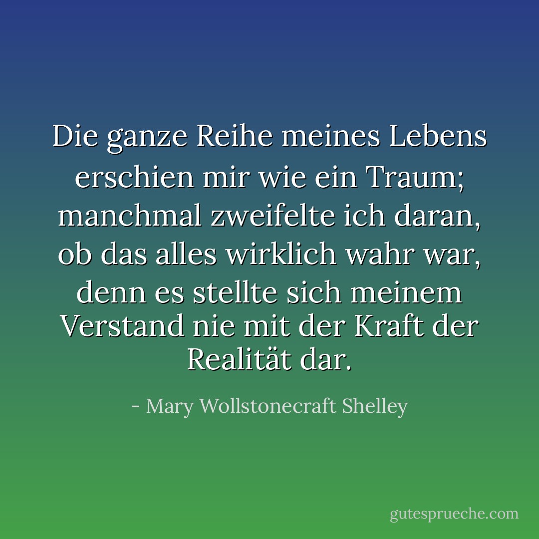 Die ganze Reihe meines Lebens erschien mir wie ein Traum; manchmal zweifelte ich daran, ob das alles wirklich wahr war, denn es stellte sich meinem Verstand nie mit der Kraft der Realität dar. - Mary Wollstonecraft Shelley<