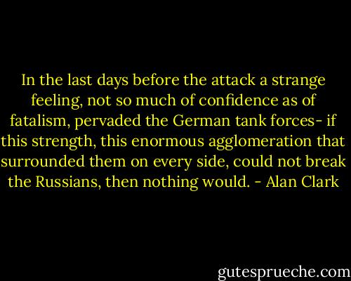In the last days before the attack a strange feeling, not so much of confidence as of fatalism, pervaded the German tank forces- if this strength, this enormous agglomeration that surrounded them on every side, could not break the Russians, then nothing would. - Alan Clark