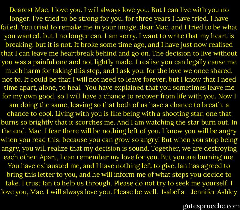 Dearest Mac,<br />I love you. I will always love you.<br />But I can live with you no longer. I've tried to be strong for you, for three years I have tried. I have failed. You tried to remake me in your image, dear Mac, and I tried to be what you wanted, but I no longer can. I am sorry.<br />I want to write that my heart is breaking, but it is not. It broke some time ago, and I have just now realised that I can leave me heartbreak behind and go on.<br />The decision to live without you was a painful one and not lightly made. I realise you can legally cause me much harm for taking this step, and I ask you, for the love we once shared, not to. It could be that I will not need to leave forever, but I know that I need time apart, alone, to heal. <br />You have explained that you sometimes leave me for my own good, so I will have a chance to recover from life with you. Now I am doing the same, leaving so that both of us have a chance to breath, a chance to cool. Living with you is like being with a shooting star, one that burns so brightly that it scorches me. And I am watching the star burn out. In the end, Mac, I fear there will be nothing left of you.<br />I know you will be angry when you read this, because you can grow so angry! But when you stop being angry, you will realize that my decision is sound. Together, we are destroying each other. Apart, I can remember my love for you. But you are burning me. You have exhausted me, and I have nothing left to give.<br />Ian has agreed to bring this letter to you, and he will inform me of what steps you decide to take. I trust Ian to help us through. Please do not try to seek me yourself.<br />I love you, Mac. I will always love you.<br />Please be well.<br /><br />Isabella - Jennifer Ashley