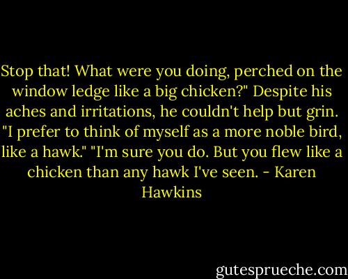 Stop that! What were you doing, perched on the window ledge like a big chicken?"<br />Despite his aches and irritations, he couldn't help but grin. "I prefer to think of myself as a more noble bird, like a hawk."<br />"I'm sure you do. But you flew like a chicken than any hawk I've seen. - Karen Hawkins