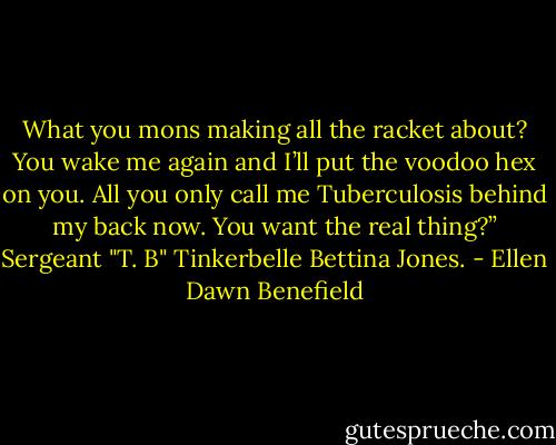 What you mons making all the racket about? You wake me again and I’ll put the voodoo hex on you. All you only call me Tuberculosis behind my back now. You want the real thing?” Sergeant "T. B" Tinkerbelle Bettina Jones. - Ellen Dawn Benefield