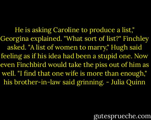 He is asking Caroline to produce a list," Georgina explained.<br />"What sort of list?" Finchley asked.<br />"A list of women to marry," Hugh said feeling as if his idea had been a stupid one. Now even Finchbird would take the piss out of him as well.<br />"I find that one wife is more than enough," his brother-in-law said grinning. - Julia Quinn