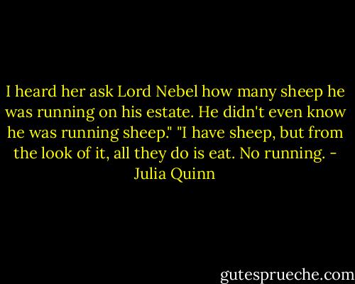 I heard her ask Lord Nebel how many sheep he was running on his estate. He didn't even know he was running sheep."<br />"I have sheep, but from the look of it, all they do is eat. No running. - Julia Quinn