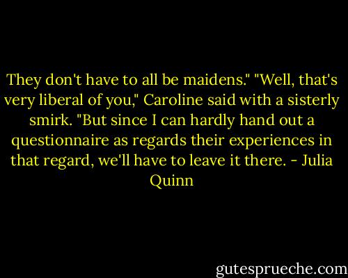 They don't have to all be maidens."<br />"Well, that's very liberal of you," Caroline said with a sisterly smirk. "But since I can hardly hand out a questionnaire as regards their experiences in that regard, we'll have to leave it there. - Julia Quinn