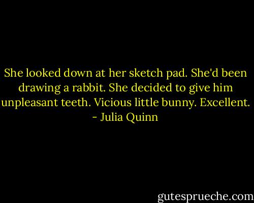 She looked down at her sketch pad. She'd been drawing a rabbit. She decided to give him unpleasant teeth. Vicious little bunny. Excellent. - Julia Quinn